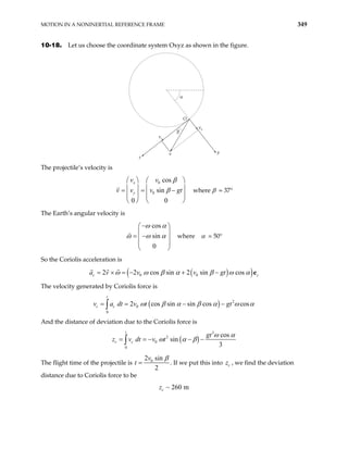 MOTION IN A NONINERTIAL REFERENCE FRAME 349
10-18. Let us choose the coordinate system Oxyz as shown in the figure.
O
νx
νy
ν
β
α
x
y
The projectile’s velocity is
v v where β = 37°
0
0
cos
sin
0 0
β
β
   
   
= = −
   
   
x
y
v v
v gt
The Earth’s angular velocity is
cos
sin
0
ω α
ω ω α
−
 

= −

 
 

 where α = 50°
So the Coriolis acceleration is
( )
( )
0 0
2 2 cos sin 2 sin cos
ω ω β α β ω α
= × = − + −
c z
v v gt e
a v
The velocity generated by Coriolis force is
( ) 2
0
0
2 cos sin sin cos cos
ω β α β α ω
− −
∫
t
c c
a dt v t gt α
= =
v
And the distance of deviation due to the Coriolis force is
( )
3
2
0
0
cos
sin
3
ω α
ω α β
= = − − −
∫
t
c c
gt
dt v t
z v
The flight time of the projectile is 0
2 sin
2
β
=
v
t . If we put this into , we find the deviation
distance due to Coriolis force to be
c
z
~ 260 m
c
z
 