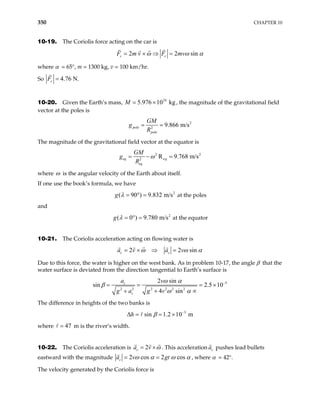 350 CHAPTER 10
10-19. The Coriolis force acting on the car is
2 2 sin
ω ω α
= × ⇒ =
c c
F m v F mv
where α = 65°, m = 1300 kg, v = 100 km/hr.
So 4.76 N.
c
F =
10-20. Given the Earth’s mass, M , the magnitude of the gravitational field
vector at the poles is
24
5.976 10 kg
= ×
2
2
9.866 m/s
= =
pole
pole
GM
g
R
The magnitude of the gravitational field vector at the equator is
2 2
e
2
R 9.768 m/s
ω
= − =
eq q
eq
GM
g
R
where ω is the angular velocity of the Earth about itself.
If one use the book’s formula, we have
at the poles
2
( 90 ) 9.832 m/s
λ = ° =
g
and
g at the equator
2
( 0 ) 9.780 m/s
λ = ° =
10-21. The Coriolis acceleration acting on flowing water is
2 2 sin
ω ω α
= × ⇒ =
c c
a v a v
Due to this force, the water is higher on the west bank. As in problem 10-17, the angle β that the
water surface is deviated from the direction tangential to Earth’s surface is
5
2 2 2 2 2 2
2 sin
2.5 10
4 sin
ω α
ω α
sin β −
= = = ×
+ + ∝
c
c
a v
g a g v
The difference in heights of the two banks is
3
sin 1.2 10 m
β −
∆ = = ×
h
where m is the river’s width.
47
=
10-22. The Coriolis acceleration is 2
c
a v ω
= × . This acceleration c
a pushes lead bullets
eastward with the magnitude 2 cos
cos 2
ω α ω
c gt α
= =
a v , where α = 42°.
The velocity generated by the Coriolis force is
 