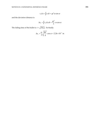 MOTION IN A NONINERTIAL REFERENCE FRAME 351
2
( ) cos
ω α
= =
∫
c
v t a dt gt
and the deviation distance is
3
( ) cos
3
ω α
∆ = =
∫
c c
gt
x v t dt
The falling time of the bullet is 2
= h
t . So finally
g
3
3
8
cos 2.26 10 m
3
ω
α −
∆ = = ×
c
h
x
g
 