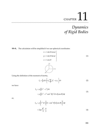 CHAPTER 11
Dynamics
of Rigid Bodies
11-1. The calculation will be simplified if we use spherical coordinates:
sin cos
sin sin
cos
x r
y r
z r
θ φ
θ φ
θ
= 


=


= 
(1)
z
y
x
Using the definition of the moment of inertia,
( ) 2
ij ij k i j
k
I r x x x
ρ δ dv
 
= −
 
 
∑
∫ (2)
we have
( )
( ) ( )
2 2
33
2 2 2 2
cos cos
I r z dv
r r r dr d d
ρ
ρ θ θ
= −
= −
∫
∫ φ
(3)
or,
( ) ( )
1 2
4 2
33
0 1 0
5
1 cos cos
4
2
5 3
R
I r dr d
R
+
−
= −
= ⋅
∫ ∫ ∫
π
d
ρ θ θ
πρ
φ
(4)
353
 