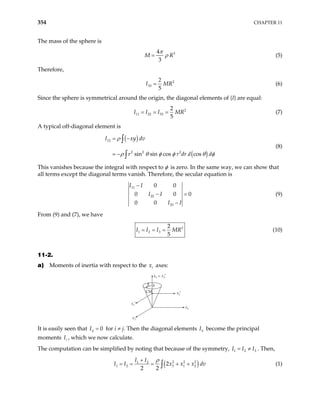 354 CHAPTER 11
The mass of the sphere is
3
4
3
M = R
π
ρ (5)
Therefore,
2
33
5
I MR
2
= (6)
Since the sphere is symmetrical around the origin, the diagonal elements of {I} are equal:
2
11 22 33
2
5
I I I MR
= = = (7)
A typical off-diagonal element is
( )
( )
12
2 2 2
sin sin cos cos
I xy dv
r r dr d
ρ
d
ρ θ φ φ θ
= −
= −
∫
∫ φ
(8)
This vanishes because the integral with respect to φ is zero. In the same way, we can show that
all terms except the diagonal terms vanish. Therefore, the secular equation is
11
22
33
0 0
0 0
0 0
I I
I I
I I
−
0
− =
−
(9)
From (9) and (7), we have
2
1 2 3
2
5
I I I MR
= = = (10)
11-2.
a) Moments of inertia with respect to the x axes:
i
x3 = x3′
R h
CM
x1
x1′
x2
x2′
It is easily seen that for i ≠ j. Then the diagonal elements become the principal
moments I , which we now calculate.
0
ij
I = ii
I
i
The computation can be simplified by noting that because of the symmetry, . Then,
1 2
I I I
= ≠ 3
( )
2 2 2
1 2
1 2 3 1 2
2
2 2
I I
x x x d
I I v
ρ
+
= = = + +
∫ (1)
 