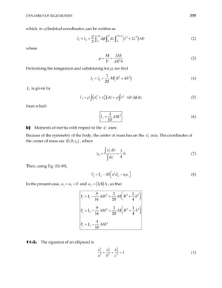 DYNAMICS OF RIGID BODIES 355
which, in cylindrical coordinates, can be written as
( )
2
2 2
1 2
0 0 0
2
2
h Rz h
d dz r z rd
π
I I r
ρ
φ
= = +
∫ ∫ ∫ (2)
where
2
3
M M
V R
ρ
π
= =
h
(3)
Performing the integration and substituting for ρ, we find
( )
2
1 2
3
4
20
I I M R h
= = + 2
(4)
3
I is given by
( )
2 2 2
3 1 2
I x x dv r rdr d dz
ρ ρ
= + = ⋅
∫ ∫ φ (5)
from which
2
3
3
10
I MR
= (6)
b) Moments of inertia with respect to the xi
′ axes:
Because of the symmetry of the body, the center of mass lies on the 3
x′ axis. The coordinates of
the center of mass are (0 0
,0, )
z , where
3
0
3
4
x dv
z h
dv
′
= =
∫
∫
(7)
Then, using Eq. (11.49),
2
ij ij ij i j
I I M a a a
δ
 
= − −
′   (8)
In the present case, and
1 2 0
a a
= = ( )
3 3 4
a = h , so that
2 2
1 1
2 2
2 2
2
3 3
9 3 1
16 20 4
9 3 1
16 20 4
3
10
I I Mh M R h
I I Mh M R h
I I MR
 
= − = +
′  
 
 
= − = +
′  
 
= −
′
2
2
11-3. The equation of an ellipsoid is
2
2 2
3
1 2
2 2 2
1
x
x x
a b c
+ + = (1)
 