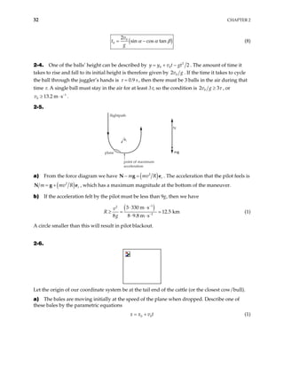 32 CHAPTER 2
( )
0
0
2
sin cos tan
v
t
g
α α β
= − (8)
2-4. One of the balls’ height can be described by 2
0 0 2
y y v t gt
= + − . The amount of time it
takes to rise and fall to its initial height is therefore given by 0
2v g . If the time it takes to cycle
the ball through the juggler’s hands is 0.9 s
τ = , then there must be 3 balls in the air during that
time τ. A single ball must stay in the air for at least 3τ, so the condition is 0
2 3
v g τ
≥ , or
.
1
0 13.2 m s
v −
≥ ⋅
2-5.
mg
N
point of maximum
acceleration
flightpath
plane
er
a) From the force diagram we have ( )
2
r
m mv R
− =
N g e . The acceleration that the pilot feels is
( )
2
r
m mv R
= +
N g e , which has a maximum magnitude at the bottom of the maneuver.
b) If the acceleration felt by the pilot must be less than 9g, then we have
( )
1
2
2
3 330 m s
12.5 km
8 8 9.8 m s
v
R
g
−
−
⋅ ⋅
≥ =
⋅ ⋅
(1)
A circle smaller than this will result in pilot blackout.
2-6.
Let the origin of our coordinate system be at the tail end of the cattle (or the closest cow/bull).
a) The bales are moving initially at the speed of the plane when dropped. Describe one of
these bales by the parametric equations
0 0
x x v t
= + (1)
 