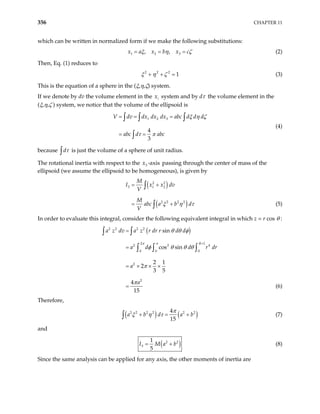356 CHAPTER 11
which can be written in normalized form if we make the following substitutions:
1 2 3
, ,
x a x b x c
ξ η ζ
= = = (2)
Then, Eq. (1) reduces to
2 2 2
1
ξ η ζ
+ + = (3)
This is the equation of a sphere in the (ξ,η,ζ) system.
If we denote by dv the volume element in the system and by dτ the volume element in the
(ξ,η,ζ ) system, we notice that the volume of the ellipsoid is
i
x
1 2 3
4
3
V dv dx dx dx abc d d d
abc d abc
ξ η ζ
τ π
= = =
= =
∫ ∫ ∫
∫
(4)
because dτ
∫ is just the volume of a sphere of unit radius.
The rotational inertia with respect to the passing through the center of mass of the
ellipsoid (we assume the ellipsoid to be homogeneous), is given by
3 -axis
x
( )
(
2 2
3 1 2
2 2
2 2
M
I x x dv
V
M
abc a b d
V
= +
= +
∫
∫ )
ξ η τ (5)
In order to evaluate this integral, consider the following equivalent integral in which z = r cos θ :
( )
2 2 2 2
2 1
2 2
0 0 0
2
2
sin
cos sin
2 1
2
3 5
4
15
R
a z dv a z r dr r d d
a d d r d
a
a
=
=
=
= × × ×
=
∫ ∫
∫ ∫ ∫
π π
θ θ φ
φ θ θ θ
π
π
4
r
(6)
Therefore,
( ) ( )
2 2
2 2 2
4
15
a b d a b2
π
ξ η τ
+ = +
∫ (7)
and
( )
2 2
3
1
5
I M a b
= + (8)
Since the same analysis can be applied for any axis, the other moments of inertia are
 