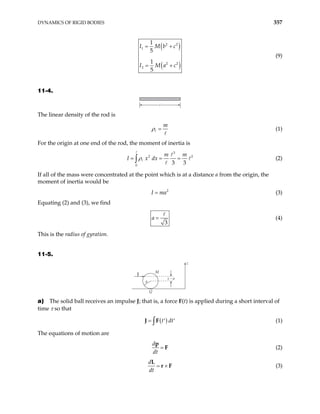 DYNAMICS OF RIGID BODIES 357
( )
( )
2 2
1
2 2
2
1
5
1
5
I M b c
I M a c
= +
= +
(9)
11-4.
The linear density of the rod is
m
ρ = (1)
For the origin at one end of the rod, the moment of inertia is
3
2
0
3 3
m m
I x dx
ρ
= = =
∫
2
(2)
If all of the mass were concentrated at the point which is at a distance a from the origin, the
moment of inertia would be
(3)
2
I ma
=
Equating (2) and (3), we find
3
a = (4)
This is the radius of gyration.
11-5.
J
M
a
Q
z – a
z
a) The solid ball receives an impulse J; that is, a force F(t) is applied during a short interval of
time τ so that
( )
t dt
= ′ ′
∫
J F (1)
The equations of motion are
d
dt
=
p
F (2)
d
dt
= ×
L
r F (3)
 