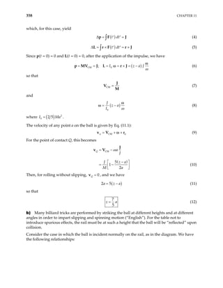 358 CHAPTER 11
which, for this case, yield
( )
t dt
∆ = =
′ ′
∫
p F J (4)
( )
t dt
∆ = × = ×
′ ′
∫
L r F r J (5)
Since p(t = 0) = 0 and L(t = 0) = 0, after the application of the impulse, we have
( )
CM 0
; I z a J
ω
= = = = × = −
V J L r J
p M
ω
ω (6)
so that
CM =
J
V
M
(7)
and
( )
0
J
z a
I ω
= −
ω
ω (8)
where ( ) 2
0 2 5
I M
= a .
The velocity of any point a on the ball is given by Eq. (11.1):
CM
α α
= + ×
v V r
ω (9)
For the point of contact Q, this becomes
( )
CM
5
1
2
Q a
J
J z a
M a
= −
−
 
= −
 
 
J
v V ω
(10)
Then, for rolling without slipping, 0
Q =
v , and we have
( )
2 5
a z a
= − (11)
so that
7
5
z a
= (12)
b) Many billiard tricks are performed by striking the ball at different heights and at different
angles in order to impart slipping and spinning motion (“English”). For the table not to
introduce spurious effects, the rail must be at such a height that the ball will be “reflected” upon
collision.
Consider the case in which the ball is incident normally on the rail, as in the diagram. We have
the following relationships:
 