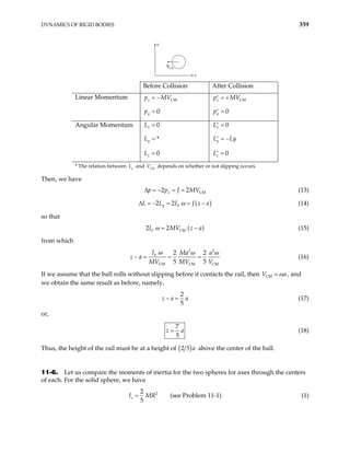 DYNAMICS OF RIGID BODIES 359
y
x
VCM
Before Collision After Collision
Linear Momentum CM
0
x
y
p MV
p
= −
=
CM
0
x
y
p MV
p
= +
′
=
′
Angular Momentum 0
*
0
x
y
z
L
L
L
=
=
=
0
0
x
y
z
L
L L
L
y
=
′
= −
′
=
′
* The relation between and depends on whether or not slipping occurs.
y
L CM
V
Then, we have
CM
2 2
x
p p J MV
∆ = − = = (13)
( )
0
2 2
y
L L I J z a
ω
∆ = − = = − (14)
so that
( )
0 CM
2 2
I MV z a
ω = − (15)
from which
2 2
0
CM CM CM
2 2
5 5
I Ma a
z a
MV MV V
ω ω ω
− = = = (16)
If we assume that the ball rolls without slipping before it contacts the rail, then VCM a
ω
= , and
we obtain the same result as before, namely,
2
5
z a
− = a (17)
or,
7
5
z a
= (18)
Thus, the height of the rail must be at a height of ( )
2 5 a above the center of the ball.
11-6. Let us compare the moments of inertia for the two spheres for axes through the centers
of each. For the solid sphere, we have
2
2
(see Problem 11-1)
5
s
I MR
= (1)
 