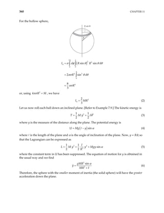 360 CHAPTER 11
For the hollow sphere,
θ
R sin θ
( )
2
2 2
0 0
4 3
0
4
sin sin
2 sin
8
3
h
I d R R
R d
R
π π
π
d
σ φ θ θ
πσ θ θ
πσ
=
=
=
∫ ∫
∫
θ
or, using , we have
2
4 R M
πσ =
2
2
3
h
I M
= R (2)
Let us now roll each ball down an inclined plane. [Refer to Example 7.9.] The kinetic energy is
2
1 1
2 2
T M y I 2
θ
= + (3)
where y is the measure of the distance along the plane. The potential energy is
( )sin
U Mg y α
= − (4)
where is the length of the plane and α is the angle of inclination of the plane. Now, y = Rθ, so
that the Lagrangian can be expressed as
2 2
2
1 1
sin
2 2
I
L M y y Mgy
R
α
= + + (5)
where the constant term in U has been suppressed. The equation of motion for y is obtained in
the usual way and we find
2
2
sin
gMR
y
MR I
α
=
+
(6)
Therefore, the sphere with the smaller moment of inertia (the solid sphere) will have the greater
acceleration down the plane.
 