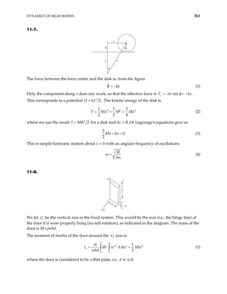 DYNAMICS OF RIGID BODIES 361
11-7.
R
d
x
r
φ
θ
The force between the force center and the disk is, from the figure
k
= −
F r (1)
Only the component along x does any work, so that the effective force is sin
x
F kr kx
φ
= − = − .
This corresponds to a potential 2
2
x
=
U k . The kinetic energy of the disk is
2 2
1 1 3
2 2 4
T Mx I Mx
θ
= + = 2
(2)
where we use the result 2
2
I MR
= for a disk and dx = R dθ. Lagrange’s equations give us
3
0
2
Mx kx
+ = (3)
This is simple harmonic motion about x = 0 with an angular frequency of oscillations
2
3
k
m
ω = (4)
11-8.
x3′
x1′
x2′
d
h
w
We let be the vertical axis in the fixed system. This would be the axis (i.e., the hinge line) of
the door if it were properly hung (no self-rotation), as indicated in the diagram. The mass of the
door is M=ρwhd.
3
x′
The moment of inertia of the door around the x3
′ axis is
2
3
0 0
1
3
h w
m
I dh w d dw
whd
= ′ ′ ′
∫ ∫
2
Mw
= (1)
where the door is considered to be a thin plate, i.e., d w,h.
 