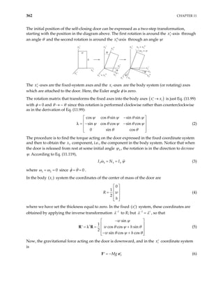 362 CHAPTER 11
The initial position of the self-closing door can be expressed as a two-step transformation,
starting with the position in the diagram above. The first rotation is around the through
an angle θ and the second rotation is around the
1 -axis
x′
1 -axis
x′′ through an angle ψ:
w
h
x3′
x2′
x1′
x3′ x3″
x2′
x2″
x1′ = x1″
θ
θ
x3′ x3 = x3″
w3 = w
x2′
x2
x2″
x1″ x1
ψ
ψ
The -axes are the fixed-system axes and the are the body system (or rotating) axes
which are attached to the door. Here, the Euler angle φ is zero.
1
x′ -axes
i
x
The rotation matrix that transforms the fixed axes into the body axes ( )
i
x x
→
′ i is just Eq. (11.99)
with φ = 0 and θ → – θ since this rotation is performed clockwise rather than counterclockwise
as in the derivation of Eq. (11.99):
cos cos sin sin sin
sin cos cos sin cos
0 sin cos
ψ θ ψ θ ψ
ψ θ ψ θ ψ
θ θ
−
 

= − −

 
 


λ (2)
The procedure is to find the torque acting on the door expressed in the fixed coordinate system
and then to obtain the component, i.e., the component in the body system. Notice that when
the door is released from rest at some initial angle
3
x
0
ψ , the rotation is in the direction to decrease
ψ. According to Eq. (11.119),
3 3 3 3
I N I
ω ψ
= = (3)
where 1 2 0
ω ω
= = since .
0
φ θ
= =
In the body ( system the coordinates of the center of mass of the door are
)
i
x
0
1
2
R w
h
 
 
=  
 
 
(4)
where we have set the thickness equal to zero. In the fixed ( )
i
x′ system, these coordinates are
obtained by applying the inverse transformation 1
λ−
to R; but 1 t
λ λ
−
= , so that
sin
1
cos cos sin
2
sin cos cos
t
w
w h
w h
ψ
θ ψ θ
θ ψ θ
−
 
 
= = +
′  
 
− +
 
λ
R R (5)
Now, the gravitational force acting on the door is downward, and in the coordinate system
is
i
x′
3
Mg
= −
′ ′
F e (6)
 