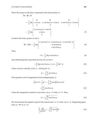 DYNAMICS OF RIGID BODIES 363
There the torque on the door, expressed in the fixed system, is
1 2 3
1
sin cos cos sin sin cos cos
2
0 0 1
cos cos sin
1
sin
2
0
Mg w w h w h
w h
Mg w
= ×
′ ′ ′
′ ′ ′
 
 
= − − + − +
 
 
 
+
 
 
= −  
 
 
N R F
e e e
ψ θ ψ θ θ ψ θ
θ ψ θ
ψ (7)
so that in the body system we have
2 2
cos cos sin cos cos sin
1
sin sin
2
sin sin
w h w
Mg h
w
θ ψ θ ψ θ
θ ψ
θ ψ
 
+ +
 
= = − −
′ ′  
 
 
λ
ψ
N N (8)
Thus,
3
1
sin sin
2
N Mgw θ ψ
− = (9)
and substituting this expression into Eq. (3), we have
2
3
1 1
sin sin
2 3
Mgw I Mw
θ ψ ψ
= = ψ
− (10)
where we have used Eq. (1) for . Solving for
3
I ψ ,
3
sin sin
2
g
w
ψ θ
= − ψ (11)
This equation can be integrated by first multiplying by ψ :
2
1 3
sin sin
2 2
3
sin cos
2
g
dt dt
w
g
w
= = −
=
∫ ∫
ψ ψ ψ θ ψ ψ
θ ψ (12)
where the integration constant is zero since cos 0
ψ = when 0
ψ = . Thus,
3
sin cos
g
w
ψ θ
= ± ψ (13)
We must choose the negative sign for the radical since 0
ψ < when cos 0
ψ > . Integrating again,
from ψ = 90° to ψ = 0°,
0
0
2
3
sin
cos
T
g
d
dt
w
π
ψ
θ
ψ
= −
∫ ∫ (14)
 