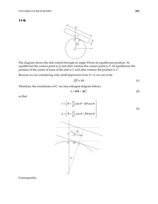 DYNAMICS OF RIGID BODIES 365
11-9.
a
O
R
Q
P
C C′
θ
y
x
The diagram shows the slab rotated through an angle θ from its equilibrium position. At
equilibrium the contact point is Q and after rotation the contact point is P. At equilibrium the
position of the center of mass of the slab is C and after rotation the position is C′.
Because we are considering only small departures from θ = 0, we can write
QP Rθ
≅ (1)
Therefore, the coordinates of C′ are (see enlarged diagram below)
= + ′
r OA AC (2)
so that
sin cos
2
cos sin
2
a
x R R
a
y R R
θ θ θ
θ θ θ

 
= + −
  
 


  
= + +
 
  

(3)
C
Q
C′
Rθ
Rθ
P
O
A
θ
θ
Consequently,
 