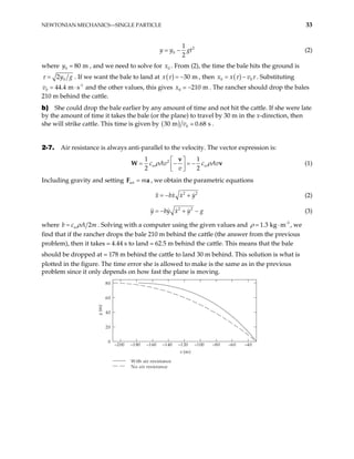 NEWTONIAN MECHANICS—SINGLE PARTICLE 33
2
0
1
2
y y gt
= − (2)
where , and we need to solve for . From (2), the time the bale hits the ground is
0 80 m
y = 0
x
0
2y g
τ = . If we want the bale to land at ( ) 30 m
x τ = − , then ( )
0
x x v0
τ τ
= − . Substituting
and the other values, this gives
-1
s
0 44.4 m
v = ⋅ 0 210
x m
− . The rancher should drop the bales
210 m behind the cattle.
b) She could drop the bale earlier by any amount of time and not hit the cattle. If she were late
by the amount of time it takes the bale (or the plane) to travel by 30 m in the x-direction, then
she will strike cattle. This time is given by ( ) 0
30 m 0.68 s
v .
2-7. Air resistance is always anti-parallel to the velocity. The vector expression is:
2
1 1
2 2
w
c Av c Av
v
ρ  
= − = −
 
 
v
W wρ v
a
(1)
Including gravity and setting , we obtain the parametric equations
net m
=
F
2
x bx x y
= − + 2
(2)
2 2
y by x y g
= − + − (3)
where 2
w A m
b c ρ
= . Solving with a computer using the given values and , we
find that if the rancher drops the bale 210 m behind the cattle (the answer from the previous
problem), then it takes 4.44 s to land 62.5 m behind the cattle. This means that the bale
should be dropped at 178 m behind the cattle to land 30 m behind. This solution is what is
plotted in the figure. The time error she is allowed to make is the same as in the previous
problem since it only depends on how fast the plane is moving.
-3
1.3 kg m
ρ = ⋅
–200 –180 –160 –140 –120 –100 –80 –60 –40
0
20
40
60
80
With air resistance
No air resistance
x (m)
y
(m)
 