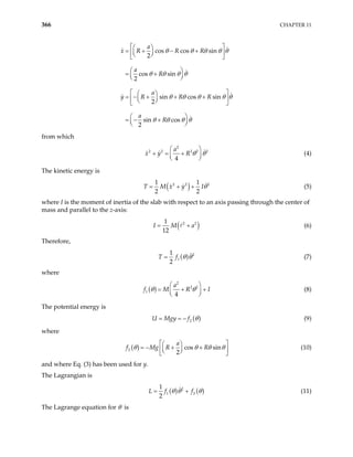 366 CHAPTER 11
cos cos sin
2
cos sin
2
sin cos sin
2
sin cos
2
a
x R R R
a
R
a
y R R R
a
R
θ θ θ θ θ
θ θ θ θ
θ θ θ θ
θ θ θ θ
 
 
= + − +
 
 
 
 
 
= +
 
 
 
 
= − + + +
 
 
 
 
 
= − +
 
 
θ
from which
2
2 2 2 2
4
a
x y R 2
θ θ
 
+ = +

 
 (4)
The kinetic energy is
( )
2 2
1 1
2 2
T M x y I 2
θ
= + + (5)
where I is the moment of inertia of the slab with respect to an axis passing through the center of
mass and parallel to the z-axis:
( )
2 2
1
12
I M a
= + (6)
Therefore,
( ) 2
1
1
2
T f θ θ
= (7)
where
( )
2
2 2
1
4
a
f M R
θ
 
I
θ
= +

 
+
 (8)
The potential energy is
( )
2
U Mgy f θ
= = − (9)
where
( )
2 cos sin
2
a
f Mg R R
θ θ θ θ
 
 
= − + +
 
 
 
 
(10)
and where Eq. (3) has been used for y.
The Lagrangian is
( ) ( )
2
1
1
2
L f f2
θ θ
= + θ (11)
The Lagrange equation for θ is
 