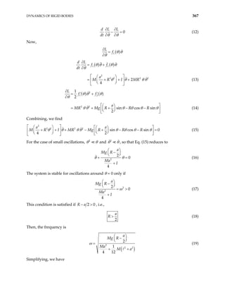 DYNAMICS OF RIGID BODIES 367
0
d L L
dt θ
θ
∂ ∂
− =
∂
∂
(12)
Now,
( )
1
L
f θ θ
θ
∂
=
∂
( ) ( )
1 1
2
2 2 2 2
2
4
d L
f f
dt
a
M R I MR
∂
= +
∂
 
 
= + + +
 
 
 
 
θ θ θ θ
θ
θ θ θ θ (13)
( ) ( )
2
1 2
2 2
1
2
sin cos sin
2
L
f f
a
MR Mg R R R
∂
= +
′ ′
∂
 
 
+ − −
 
= +  
 
 
θ θ θ
θ
θ θ θ θ θ θ (14)
Combining, we find
2
2 2 2 2
sin cos sin 0
4 2
a a
M R I MR Mg R R R
θ θ θ θ θ θ θ θ
 
   
 
+ + + − + − −
   

   
   
 
=
 (15)
For the case of small oscillations, 2
θ θ and 2
θ θ , so that Eq. (15) reduces to
2
2
0
4
a
Mg R
Ma
I
θ
 
−
 
 
θ
+ =
+
(16)
The system is stable for oscillations around θ = 0 only if
2
2
2
0
4
a
Mg R
Ma
I
ω
 
−
 
 
= >
+
(17)
This condition is satisfied if 2 0
R a
− > , i.e.,
2
a
R > (18)
Then, the frequency is
( )
2
2 2
2
1
4 12
a
Mg R
Ma
M a
ω
 
−
 
 
=
+ +
(19)
Simplifying, we have
 