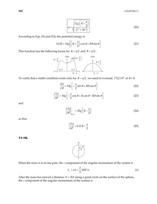 368 CHAPTER 11
( )
2 2
12
2
4
a
g R
a
ω
 
−
 
 
=
+
(20)
According to Eqs. (9) and (10), the potential energy is
( ) cos sin
2
a
U Mg R R
θ θ θ θ
 
 
= + +
 
 
 
 
(21)
This function has the following forms for 2
R a
> and 2
R a
< :
U(θ) U(θ)
θ
−π/2 π/2
R
a
>
2 R
a
<
2
Mg R
a
+






2
θ
To verify that a stable condition exists only for 2
R a
> , we need to evaluate 2
U 2
θ
∂ ∂ at θ = 0:
sin cos
2
U a
Mg R
θ θ θ
θ
∂  
= − +
 
∂  
(22)
2
2
cos cos sin
2
U a
Mg R R
θ θ θ θ
θ
∂  
= − + −
 
∂  
(23)
and
2
2
0
2
U
Mg R
θ
θ =
∂ 
= −


∂
a


(24)
so that
2
2
0 if
2
U
R
θ
∂
> >
∂
a
(25)
11-10.
z
m
R
θ
When the mass m is at one pole, the z component of the angular momentum of the system is
2
2
5
z
L I MR
ω ω
= = (1)
After the mass has moved a distance vt = Rθ along a great circle on the surface of the sphere,
the z component of the angular momentum of the system is
 