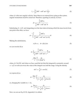 DYNAMICS OF RIGID BODIES 369
2 2 2
2
sin
5
z
L MR mR θ φ
 
= +
 
 
(2)
where φ is the new angular velocity. Since there is no external force acting on the system,
angular momentum must be conserved. Therefore, equating (1) and (2), we have
2
2 2 2
2
5
2
sin
5
MR
MR mR
ω
φ
θ
=
+
(3)
Substituting vt R
θ = and integrating over the time interval during which the mass travels from
one pole to the other, we have
( )
2
2 2 2
0
2
5
2
sin
5
R
t
V
t
MR
dt
MR mR vt R
π
ω
φ
=
=
=
+
∫ (4)
Making the substitutions,
( )
,
vt R u dt R v du
≡ = (5)
we can rewrite (4) as
2
2 2 2
0
2
2
0
2
5
2
sin
5
2
1 sin
MR
R
du
v
MR mR u
R du
v u
=
+
=
+
∫
∫
π
π
ω
φ
ω
β
(6)
where 5 2
m M
β ≡ and where we have used the fact that the integrand is symmetric around
2
u π
= to write φ as twice the value of the integral over half the range. Using the identity
(
2 1
sin 1 cos 2
2
u = − )
u (7)
we express (6) as
2
0
2
1 1
1 c
2 2
R du
v
u
π
ω
φ
β β
=
 
+ −
 
 
∫
os 2
(8)
or, changing the variable to x = 2u,
0 1 1
1 c
2 2
R dx
v
x
π
os
ω
φ
β β
=
 
+ −
 
 
∫ (9)
Now, we can use Eq. (E.15), Appendix E, to obtain
 