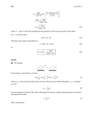 370 CHAPTER 11
( ) ( )
1
0
1 tan 2
2
tan
1 1
2
2 5
2
2 5
x
R
v
R M
v M m
M
T
M m
−
 
+
=  
+ +
 
 
=
+
=
+
π
β
ω
φ
β β
π ω
ω (10)
where T R v
π
= is the time required for the particle to move from one pole to the other.
If m = 0, (10) becomes
( )
0
m T
φ ω
= = (11)
Therefore, the angle of retardation is
( ) ( )
0
m m
α φ φ
= = − (12)
or,
2
1
2 5
M
T
M m
α ω
 
= −
 
+
 
(13)
11-11.
a) No sliding:
P
P
2
2
From energy conservation, we have
2
C.M.
1 1
2 2 2
2
mg mg mv I 2
ω
= + + (1)
where v is the velocity of the center of mass when one face strikes the plane; v is related
to ω by
CM C.M.
CM
2
v = ω (2)
I is the moment of inertia of the cube with respect to the axis which is perpendicular to one face
and passes the center:
2
1
6
I m
= (3)
Then, (1) becomes
 