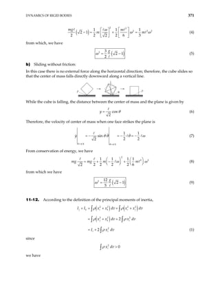 DYNAMICS OF RIGID BODIES 371
( )
2 2
2 2
1 1 1
2 1
2 2 2 6 3
2
mg m
m
ω 2
m
ω ω
 
 
− = + =
 
 
   
(4)
from which, we have
( )
2 3
2 1
2
g
ω = − (5)
b) Sliding without friction:
In this case there is no external force along the horizontal direction; therefore, the cube slides so
that the center of mass falls directly downward along a vertical line.
P
θ
P
While the cube is falling, the distance between the center of mass and the plane is given by
cos
2
y θ
= (6)
Therefore, the velocity of center of mass when one face strikes the plane is
0 4 4
1 1
sin
2 2
2
= =
= − = − = −
π θ π
y θ θ θ ω (7)
From conservation of energy, we have
2
2
1 1 1 1
2 2 2 2 6
2
mg m m 2
mg ω ω
   
= + − +
   
   
(8)
from which we have
( )
2 12
2 1
5
g
ω = − (9)
11-12. According to the definition of the principal moments of inertia,
( ) ( )
( )
2 2 2 2
2 2 2
2
2
2
j k i k i j
j k i
i i
I I x x dv x x dv
x x dv x dv
I x dv
+ = + + +
= + +
= +
∫ ∫
∫ ∫
∫
ρ ρ
ρ ρ
ρ (1)
since
2
0
i
x dv
ρ >
∫
we have
 