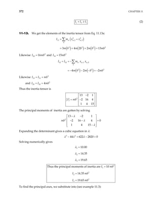 372 CHAPTER 11
j k i
I I I
+ ≥ (2)
11-13. We get the elements of the inertia tensor from Eq. 11.13a:
( )
( ) ( ) ( )
2 2
11 ,2 ,3
2 2 2
3 4 2 2 13
I m x x
m b m b m b mb
α α α
α
= +
= + + =
∑
2
b b
2
Likewise and
2
22 16
I m
= 2
33 15
I m
=
( ) ( )
12 21 ,1 ,2
2 2
4 2 2
I I m x x
m b m b mb
α α α
α
= = −
= − − − = −
∑
Likewise 2
13 31
I I mb
= =
and I I 2
23 32 4mb
= =
Thus the inertia tensor is
{ } 2
13 2 1
2 16 4
1 4 15
I mb
−
 
 
= −
 
 
 
The principal moments of inertia are gotten by solving
2
13 2 1
2 16 4
1 4 15
mb
λ
λ
λ
− −
 
 
0
− − =
 
 
−
 
Expanding the determinant gives a cubic equation in λ:
3 2
44 622 2820 0
λ λ λ
− + − =
Solving numerically gives
1
2
3
10.00
14.35
19.65
λ
λ
λ
=
=
=
2
1
2
2
2
3
Thus the principal moments of inertia are 10
14.35
19.65
I mb
I mb
I mb
=
=
=
To find the principal axes, we substitute into (see example 11.3):
 