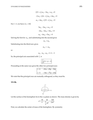 DYNAMICS OF RIGID BODIES 373
( )
( )
( )
1 2 3
1 2
1 2 3
13 2 0
2 6 4
4 15 0
i i i i
i i i i
i i i i
− − + =
− + 1 − + =
+ + − =
λ ω ω ω
ω λ ω ω
ω ω λ ω
3 0
For i = 1, we have ( )
1 10
λ =
11 21 31
11 21 31
11 21 31
3 2 0
2 6 4
4 5 0
0
ω ω ω
ω ω ω
ω ω ω
− + =
− − + =
− + =
Solving the first for 31
ω and substituting into the second gives
11 21
ω ω
=
Substituting into the third now gives
31 21
ω ω
= −
or
11 21 31
: : 1:1: 1
ω ω ω = −
So, the principal axis associated with is
1
I
( )
1
3
x y z
+ −
Proceeding in the same way gives the other two principal axes:
2 : .81 .29 .52
3 : .14 .77 .63
i
i
= − + −
= − + +
x y
x y
z
z
We note that the principal axes are mutually orthogonal, as they must be.
11-14.
z
y
x
Let the surface of the hemisphere lie in the x-y plane as shown. The mass density is given by
3
3
3
2 2
3
M M M
V b
b
ρ
π
π
= = =
First, we calculate the center of mass of the hemisphere. By symmetry
 