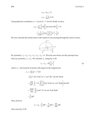 374 CHAPTER 11
CM CM
CM
0
1
v
x y
z z dv
M
ρ
= =
= ∫
Using spherical coordinates 2
( cos , sin )
z r dv r dr d d
θ θ θ
= = φ we have
( )
2
2
3
CM
0 0 0
4
3
sin cos
3 1 1 3
2
2 2 4 8
b
r
z d d
M
b b
b
π
π
φ θ
ρ
φ θ θ θ
π
π
= = =
=
     
= =
     
     
∫ ∫ ∫ r dr
We now calculate the inertia tensor with respect to axes passing through the center of mass:
z′ = z
x′
y′
3
8
b
By symmetry, . Thus the axes shown are the principal axes.
12 21 13 31 23 32 0
I I I I I I
= = = = = =
Also, by symmetry I . We calculate I using Eq. 11.49:
11 22
I
= 11
2
11 11
3
8
I J M v
 
= −  
 
(1)
where 11
J = the moment of inertia with respect to the original axes
( )
( )
( )
( )
2 2
11
2 2 2 2 2 2
2 2
4 2 2 2
3
0 0 0
2
2
3 2
0
2
sin sin cos sin
3
sin sin cos sin
2
3
sin 2 cos sin
10
2
5
v
v
b
r
J y z dv
r r r dr d d
M
r dr d d
b
Mb
d
Mb
π π
θ φ
π
θ
ρ
θ φ θ θ θ φ
θ φ θ φ θ
π
π θ π θ θ θ
π
= = =
=
= +
= +
 
 
 
 
= +
=
∫
∫
∫ ∫ ∫
∫
θ
= +
Thus, from (1)
2 2
11 22
2 9 83
5 64 320
I I Mb Mb Mb
= = − = 2
Also, from Eq. 11.49
 