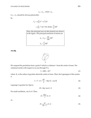 DYNAMICS OF RIGID BODIES 375
( )
33 33 33
0
I J M J
= − =
( should be obvious physically)
33 33
I J
=
So
( )
2 2
33
4 3 2
sin
5
v
v
I x y dv
r dr d d M
ρ
ρ θ θ φ
= +
= =
∫
∫
2
b
2
11 22
2
33
Thus, the principal axes are the primed axes shown
in the figure. The principal moments of inertia are
83
I
320
2
I
5
I Mb
Mb
= =
=
11-15.
θ
P
g
We suspend the pendulum from a point P which is a distance from the center of mass. The
rotational inertia with respect to an axis through P is
(1)
2
0
I MR M
= + 2
where is the radius of gyration about the center of mass. Then, the Lagrangian of the system
is
0
R
(
2
1 cos
2
I
L T U Mg
θ
)
θ
= − = − − (2)
Lagrange’s equation for θ gives
sin 0
I Mg
θ θ
+ = (3)
For small oscillation, sin θ θ
≅ . Then,
0
Mg
I
θ θ
+ = (4)
or,
2 2
0
0
g
R
θ θ
+ =
+
(5)
 