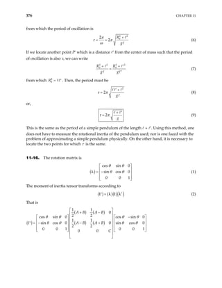 376 CHAPTER 11
from which the period of oscillation is
2 2
0
2
2
R
g
π
τ π
ω
+
= = (6)
If we locate another point P′ which is a distance ′ from the center of mass such that the period
of oscillation is also τ, we can write
2 2 2
0 0
R R
g g
+ + 2
′
=
′
(7)
from which . Then, the period must be
2
0
R = ′
2
2
g
τ π
+
′
= (8)
or,
2
g
τ π
+ ′
= (9)
This is the same as the period of a simple pendulum of the length + ′
1
. Using this method, one
does not have to measure the rotational inertia of the pendulum used; nor is one faced with the
problem of approximating a simple pendulum physically. On the other hand, it is necessary to
locate the two points for which τ is the same.
11-16. The rotation matrix is
( )
cos sin 0
sin cos 0
0 0
θ θ
θ θ
 
 
= −
 
 
 
λ (1)
The moment of inertia tensor transforms according to
( ) ( )( )( )
t
=
′
Ι λ Ι λ (2)
That is
( )
( ) ( )
( ) ( )
1 1
0
2 2
cos sin 0 cos sin 0
1 1
sin cos 0 0 sin cos 0
2 2
0 0 1 0 0
0 0
A B A B
I A B A B
C
θ θ θ θ
θ θ θ θ
 
+ −
 
−
   
 
   
 
= − − +
′    
 
   
 
   
 
 
1
 
