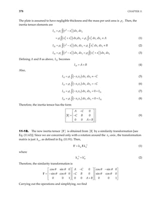 378 CHAPTER 11
The plate is assumed to have negligible thickness and the mass per unit area is s
ρ . Then, the
inertia tensor elements are
( )
2 2
11 1 1 2
s x dx
ρ
= −
∫
I r dx
( )
2 2 2
2 3 1 2 2 1 2
s s
x x dx dx x dx dx A
ρ ρ
= ≡
∫ ∫
= + (1)
( )
2 2 2
22 2 1 2 1 1 2
s s
x dx dx x dx dx
ρ ρ
= − =
∫ ∫
I r (2)
B
≡
( ) ( )
2 2 2 2
33 3 1 2 1 2 1
s s
r x dx dx x x dx dx
ρ ρ
= − = +
∫ ∫ 2
B
I (3)
Defining A and B as above, becomes
33
I
33
I A
= + (4)
Also,
( )
12 1 2 1 2
s
I x x dx dx
ρ C
= −
∫ ≡ − (5)
( )
21 2 1 1 2
s
I x x dx dx
ρ C
= −
∫ = − (6)
( )
13 1 3 1 2 31
0
s
I x x dx dx
ρ I
= − =
∫ = (7)
( )
23 2 3 1 2 32
0
s
I x x dx dx
ρ I
= − =
∫ = (8)
Therefore, the inertia tensor has the form
{ }
0
0
0 0
A C
C B
A B
−
 
 
= −
 
 
+
 
I (9)
11-18. The new inertia tensor { }
′
I is obtained from { }
I by a similarity transformation [see
Eq. (11.63)]. Since we are concerned only with a rotation around the , the transformation
matrix is just
3 -axis
x
φ
λ , as defined in Eq. (11.91). Then,
1
φ φ
−
=
′
I I
λ λ (1)
where
1 t
φ φ
−
=
λ λ (2)
Therefore, the similarity transformation is
= −
I
cos sin 0 0 cos sin 0
sin cos 0 0 sin cos 0
0 0 1 0 0 0 0
A C
C B
A B
θ θ θ θ
θ θ θ θ
− −
    
    
−
′     
    
+
     1





Carrying out the operations and simplifying, we find
 