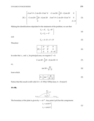 DYNAMICS OF RIGID BODIES 379
{ }
( )
( )
2 2
2 2
1
cos sin 2 sin cos 2 sin 2 0
2
1
cos 2 sin 2 sin sin 2 cos 0
2
0 0
A C B C B A
C B A A C B
A B
θ θ θ θ θ
θ θ θ θ θ
 
− + − + −
 
 
 
= − + − + +
′
 
 
+
 
 
I (3)
Making the identifications stipulated in the statement of the problem, we see that
11 22
12 21
,
I A I B
I I C
= =
′ ′ ′ ′ 


= = −
′ ′ ′ 
(4)
and
33
I A B A B
= + = +
′ ′ ′ (5)
Therefore
{ }
0
0
0 0
A C
C B
A B
−
′ ′
 
 
= −
′ ′ ′
 
 
+
′ ′
 
I (6)
In order that and be principal axes, we require C′ = 0:
1
x 2
x
( )
1
cos 2 sin 2 0
2
C B A
θ θ
− − = (7)
or,
2
tan 2
C
B A
θ =
−
(8)
from which
1
1 2
tan
2
C
B A
θ −  
=  
−
 
(9)
Notice that this result is still valid if A = B. Why? (What does A = B mean?)
11-19.
θ = 0
x2
x
η
θ
θ = π
θ = π/2
1
The boundary of the plate is given by r keαθ
= . Any point (η,θ ) has the components
1
2
cos
sin
x
x
η θ
η θ
= 


= 
(1)
 