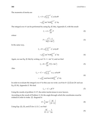 380 CHAPTER 11
The moments of inertia are
2
1 2
0 0
2 3
0 0
sin
ke
ke
I A x d d
d d
αθ
αθ
π
π
ρ η η θ
ρ θ θ η η
= =
=
∫ ∫
∫ ∫
The integral over θ can be performed by using Eq. (E.18a), Appendix E, with the result
4
1
2
k
I A P
= =
ρ
α
(2)
where
( )
4
2
1
16 1 4
e
P
πα
α
−
=
+
(3)
In the same way,
2
2 1
0 0
2
0 0
cos
ke
ke
I B x d d
d
= =
=
∫ ∫
∫ ∫
αθ
αθ
π
π
3
d
ρ η η θ
ρ θ θ η η (4)
Again, we use Eq. (E.18a) by writing co 2
s 1 sin2
θ θ
= − , and we find
( )
4
2
2 1 8
2
k
I B P
ρ
α
α
= = + (5)
Also
12 1 2
0 0
3
0 0
cos sin
ke
ke
I C x x d d
d d
αθ
αθ
π
π
ρ η η θ
ρ θ θ θ η
= − = −
= −
∫ ∫
∫ ∫ η
(6)
In order to evaluate the integral over θ in this case we write ( )
cos sin 1 2 sin 2
θ θ θ
= and use
Eq. (E.18), Appendix E. We find
(7)
4
12
I C k
ρ
= − = P
Using the results of problem 11-17, the entire inertia tensor is now known.
According to the result of Problem 11-18, the angle through which the coordinates must be
rotated in order to make { }
I diagonal is
1
1 2
tan
2
C
B A
θ −  
=  
−
 
(8)
Using Eqs. (2), (5), and (7) for A, B, C, we find
2 1
2
C
B A α
=
−
(9)
 
