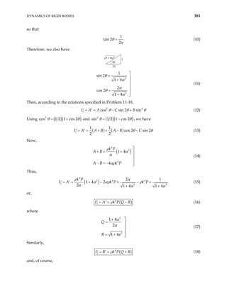 DYNAMICS OF RIGID BODIES 381
so that
1
tan 2
2
θ
α
= (10)
Therefore, we also have
2θ
2α
1
1 4 2
+ α
2
2
1
sin 2
1 4
2
cos 2
1 4
θ
α
α
θ
α

= 
+ 


=

+ 
(11)
Then, according to the relations specified in Problem 11-18,
2
1 cos sin 2 sin
I A A C B 2
θ θ
= = − +
′ ′ θ (12)
Using ( )( )
2
cos 1 2 1 cos 2
θ θ
= + and ( )( )
2
sin 1 2 1 cos 2
θ θ
= − , we have
( ) ( )
1
1 1
cos 2 sin 2
2 2
A B A B C
I A θ θ
= = + + − −
′ ′ (13)
Now,
( )
4
2
4
1 4
4
k P
A B
A B k P
ρ
α
α
αρ

+ = + 


− = − 
(14)
Thus,
( )
4
2 4 4
1 2 2
2 1
1 4 2
2 1 4 1 4
k P
k P k P
ρ α
α αρ ρ
α
I A
α α
= = + − × − ×
′ ′
+ +
(15)
or,
( )
4
1
I A k P Q R
ρ
= = −
′ ′ (16)
where
2
2
1 4
2
1 4
Q
R a
α
α

+
= 


= + 

(17)
Similarly,
( )
4
2
I B k P Q R
ρ
= = +
′ ′ (18)
and, of course,
 