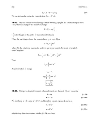 382 CHAPTER 11
3
I A B I I
1 2
= + = +
′ ′ ′ ′ ′ (19)
We can also easily verify, for example, that I12 0
C
= − =
′ ′ .
11-20. We use conservation of energy. When standing upright, the kinetic energy is zero.
Thus, the total energy is the potential energy
1
2
b
E U mg
= =
(
2
b
is the height of the center of mass above the floor.)
When the rod hits the floor, the potential energy is zero. Thus
2
2
1
2
E T Iω
= =
where I is the rotational inertia of a uniform rod about an end. For a rod of length b,
mass/length σ:
2 3
end
0
1 1
3 3
b
I x dx b
σ σ
= = =
∫
2
mb
Thus
2 2
2
1
6
T mb ω
=
By conservation of energy
1 2
U T
=
2 2
1
2 6
b
mg mb ω
=
3g
b
ω =
11-21. Using I to denote the matrix whose elements are those of { }
I , we can write
=
L Iω (11.54)
=
′ ′ ′
L I ω (11.54a)
We also have and and therefore we can express L and ω as
=
′
x λ x ′
x
t
=
′
x λ
t
= ′
L L
λ (11.55a)
t
= ′
ω λ ω (11.55b)
substituting these expressions into Eq. (11.54), we have
 