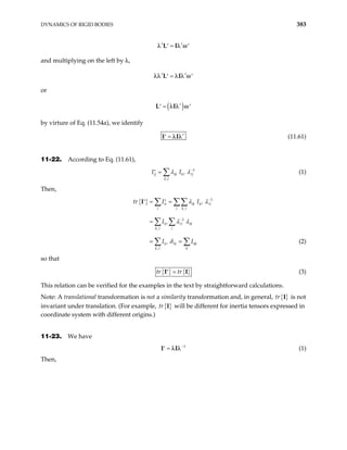 DYNAMICS OF RIGID BODIES 383
t t
=
′ ′
L I
λ λ ω
and multiplying on the left by λ,
t t
=
′ ′
L I
λλ λ λ ω
or
( )
t
=
′ ′
L I
λ λ ω
by virture of Eq. (11.54a), we identify
t
=
′
I I
λ λ (11.61)
11-22. According to Eq. (11.61),
1
,
ij ik k j
k l
I I
λ λ−
=
′ ∑ (1)
Then,
{ } 1
,
1
,
,
ii ik k i
i i k
k i ik
k i
k k kk
k k
tr I I
I
I I
−
−
= =
′ ′
=
= =
∑ ∑∑
∑ ∑
∑ ∑
I λ λ
λ λ
δ (2)
so that
{ } { }
tr tr
=
′
I I (3)
This relation can be verified for the examples in the text by straightforward calculations.
Note: A translational transformation is not a similarity transformation and, in general, { }
tr is not
invariant under translation. (For example,
I
{ }
tr I will be different for inertia tensors expressed in
coordinate system with different origins.)
11-23. We have
1
−
=
′
I I
λ λ (1)
Then,
 
