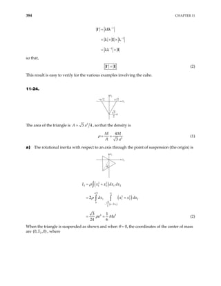 384 CHAPTER 11
1
1
1
−
−
−
=
′
= × ×
= ×
I I
I
I
λ λ
λ λ
λλ
so that,
=
′
I I (2)
This result is easy to verify for the various examples involving the cube.
11-24.
–a/2 a/2
x2
x1
−
3
2
a
The area of the triangle is 2
3 4
A a
= , so that the density is
2
4
3
M M
A a
ρ = = (1)
a) The rotational inertia with respect to an axis through the point of suspension (the origin) is
x2
x1
θ
( )
( )
( )
1
2 2
3 1 2 1 2
2 0
2 2
1 1 2
0 3
2
2
4 2
2
3 1
24 6
a
a x
I x x dx dx
dx x x dx
a Ma
− −
= +
= +
= =
∫
∫ ∫
ρ
ρ
ρ
2
(2)
When the triangle is suspended as shown and when θ = 0, the coordinates of the center of mass
are 2
(0, ,0)
x , where
 