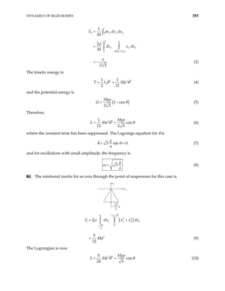 DYNAMICS OF RIGID BODIES 385
( )
1
2 2 1 2
2 0
1 2
0 3 2
1
2
2 3
a
a x
x x dx dx
M
dx x dx
M
a
− −
=
=
= −
∫
∫ ∫
ρ
ρ
2
(3)
The kinetic energy is
2
3
1 1
2 12
T I Ma2 2
θ θ
= = (4)
and the potential energy is
(1 cos
2 3
Mga
U )
θ
= − (5)
Therefore,
2 2
1
cos
12 2 3
Mga
L Ma θ θ
= + (6)
where the constant term has been suppressed. The Lagrange equation for θ is
3 sin 0
g
a
θ θ
+ = (7)
and for oscillations with small amplitude, the frequency is
3
g
a
ω = (8)
b) The rotational inertia for an axis through the point of suspension for this case is
x2
x1
−
3
2
a
( )
2 3
0
2 2
3 2 1 2
0
3
2
2
2
5
12
x
a
I dx x x
Ma
−
−
= +
′
=
∫ ∫
ρ 1
dx
(9)
The Lagrangian is now
2 2
5
cos
24 3
Mga
L Ma θ θ
= + (10)
 