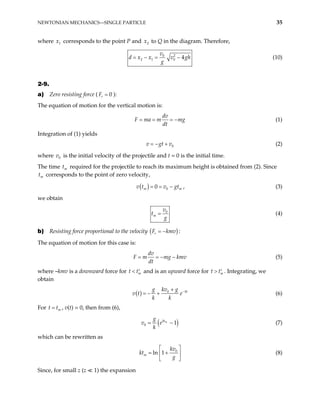 NEWTONIAN MECHANICS—SINGLE PARTICLE 35
where corresponds to the point P and to Q in the diagram. Therefore,
1
x 2
x
2
0
2 1 0 4
v
d x x v gh
g
= − = − (10)
2-9.
a) Zero resisting force ( ):
0
r
F =
The equation of motion for the vertical motion is:
dv
F ma m mg
dt
= = = − (1)
Integration of (1) yields
0
v gt v
= − + (2)
where v is the initial velocity of the projectile and t = 0 is the initial time.
0
The time required for the projectile to reach its maximum height is obtained from (2). Since
corresponds to the point of zero velocity,
m
t
m
t
( ) 0
0
m
v t v gt
= = − m , (3)
we obtain
0
m
v
t
g
= (4)
b) Resisting force proportional to the velocity ( )
r
F kmv
= − :
The equation of motion for this case is:
dv
F m mg k
dt
= = − − mv (5)
where –kmv is a downward force for m
t t
< ′ and is an upward force for m
t t
> ′ . Integrating, we
obtain
( ) 0 kt
g kv g
v t e
k k
−
+
= − + (6)
For t , v(t) = 0, then from (6),
m
t
=
( )
0 1
m
kt
g
v e
k
= − (7)
which can be rewritten as
0
ln 1
m
kv
kt
g
 
= +
 
 
(8)
Since, for small z (z 1) the expansion
 