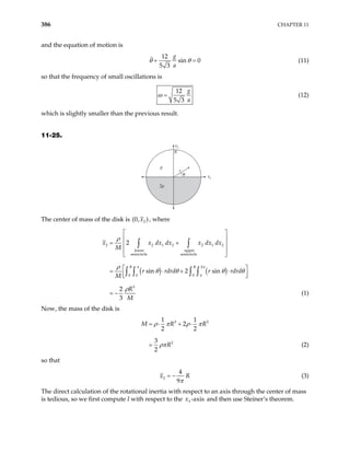 386 CHAPTER 11
and the equation of motion is
12
sin 0
5 3
g
a
θ θ
+ = (11)
so that the frequency of small oscillations is
12
5 3
g
a
ω = (12)
which is slightly smaller than the previous result.
11-25.
x2
x1
R
r
2ρ
ρ
θ
The center of mass of the disk is 2
(0, )
x , where
( ) ( )
2 2 1 2 2 1 2
lower upper
semicircle semicircle
2
0 0 0
3
2
sin 2 sin
2
3
R R
x x dx dx x dx dx
M
r rdrd r rdrd
M
R
M
 
 
= +
 
 
 
 
= ⋅ +
 
 
∫ ∫
∫ ∫ ∫ ∫
π π
π
ρ
ρ
⋅
= −
θ θ θ
ρ
θ
(1)
Now, the mass of the disk is
2 2
2
1 1
2
2 2
3
2
M R
R
= ⋅ + ⋅
=
R
ρ π ρ π
ρπ (2)
so that
2
4
9
x R
π
= − (3)
The direct calculation of the rotational inertia with respect to an axis through the center of mass
is tedious, so we first compute I with respect to the and then use Steiner’s theorem.
3 -axis
x
 