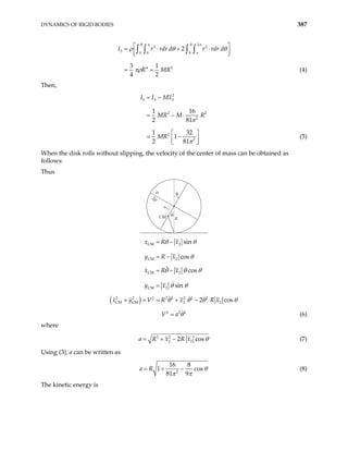 DYNAMICS OF RIGID BODIES 387
2
2 2
3
0 0 0
4 2
2
3 1
4 2
R R
I r rdr d r rd
R MR
 
= ⋅ + ⋅
 
 
= =
∫ ∫ ∫ ∫
π π
π
r d
ρ θ θ
πρ (4)
Then,
2
0 3 2
2 2
2
2
2
1 1
2 81
1 32
1
2 81
I I Mx
6
MR M R
MR
= −
= − ⋅
 
= −
 
 
π
π
(5)
When the disk rolls without slipping, the velocity of the center of mass can be obtained as
follows:
Thus
R
CM
θ
θ
CM 2
CM 2
sin
cos
x R x
y R x
θ θ
θ
= −
= −
2ρ
ρ
x2
CM 2
CM 2
cos
sin
x R x
y x
θ θ θ
θ θ
= −
=
( )
2 2 2 2 2 2 2 2
CM CM 2 2
2 co
x y V R x R x s
θ θ θ
+ = = + − θ
2
2 2
V a θ
= (6)
where
2 2
2 2
2 cos
a R x R x θ
= + − (7)
Using (3), a can be written as
2
16 8
1
81 9
a R cosθ
π π
= + − (8)
The kinetic energy is
 