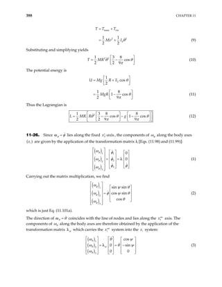 388 CHAPTER 11
trans rot
2
0
1 1
2 2
T T T
Mv I 2
= +
= + θ (9)
Substituting and simplifying yields
2 2
1 3 8
cos
2 2 9
T MR θ θ
π
 
= −
 
 
(10)
The potential energy is
2
1
cos
2
1 8
1 cos
2 9
U Mg R x
MgR
 
= +
 
 
 
= −
 
 
θ
θ
π
(11)
Thus the Lagrangian is
2
1 3 8 8
cos 1 cos
2 2 9 9
R R g
L M θ θ
π π
 
θ
   
= − − −
 
   
   
 
(12)
11-26. Since =
φ φ
ω lies along the fixed 3 -axis
x′ , the components of φ
ω along the body axes
are given by the application of the transformation matrix λ [Eqs. (11.98) and (11.99)]:
( )
i
x
( )
( )
( )
1 1
2
2
3
3
0
0
φ
φ
φ
ω φ
ω φ
φ φ
ω
 
   
 
   
  = =
   
 
   
   
 
 
 
λ (1)
Carrying out the matrix multiplication, we find
( )
( )
( )
1
2
3
sin sin
cos sin
cos
φ
φ
φ
ω
ψ θ
ω φ ψ
θ
ω
 
θ
 
 
 
  =  
 
 
   
 
 
(2)
which is just Eq. (11.101a).
The direction of =
θ θ
ω coincides with the line of nodes and lies along the axis. The
components of
1
x′′′
θ
ω along the body axes are therefore obtained by the application of the
transformation matrix ψ
λ which carries the xi
′′′ system into the system:
i
x
( )
( )
( )
1
2
3
cos
0 sin
0 0
θ
θ ψ
θ
ω θ ψ
ω θ
ω
   
ψ
 
     
= = −
     
     
 
 
 
λ (3)
 
