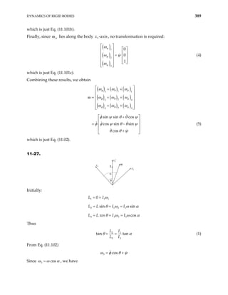 DYNAMICS OF RIGID BODIES 389
which is just Eq. (11.101b).
Finally, since ψ
ω lies along the body , no transformation is required:
3 -axis
x
( )
( )
( )
1
2
3
0
0
1
ψ
ψ
ψ
ω
ω ψ
ω
 
 
 
 
  =  
 
 
   
 
 
(4)
which is just Eq. (11.101c).
Combining these results, we obtain
( ) ( ) ( )
( ) ( ) ( )
( ) ( ) ( )
1
1 1
2
2 2
3
3 3
sin sin cos
cos sin sin
cos
 
+ +
 
 
+ +
 
 
+ +
 
 
 
+
 
= −
 
 
+
 
φ θ ψ
φ θ ψ
φ θ ψ
ω ω ω
ω ω ω
ω ω ω
φ ψ θ θ ψ
φ φ ψ θ θ ψ
θ θ ψ
ω =
(5)
which is just Eq. (11.02).
11-27.
L
α
θ
ω
x3
x2
x3′
Initially:
1 1 1
2 1 2 1
3 3 3 3
0
sin sin
cos
L I
L L I I
L L xos I I
ω
θ ω ω α
θ ω ω α
= =
= = =
= = =
Thus
2 1
3 3
tan tan
L I
L I
θ α
= = (1)
From Eq. (11.102)
3 cos
ω φ θ ψ
= +
Since 3 cos
ω ω
= α , we have
 