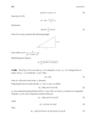 390 CHAPTER 11
cos cos
φ θ ω α ψ
= − (2)
From Eq. (11.131)
3 1
3
1
I I
I
ψ ω
−
= −Ω = −
(2) becomes
3
1
cos cos
I
I
=
φ θ ω α (3)
From (1), we may construct the following triangle
I3
I3 tan α
θ
from which 3
1 2
2 2 2
3 1
s
tan
I
I I
θ
α
=
 
+
 
co
Substituting into (3) gives
2 2 2 2
1 3
1
sin cos
I I
I
ω
φ α α
= +
11-28. From Fig. 11-7c we see that =
φ φ
ω is along the 3 -axis
x′ , =
θ θ
ω is along the line of
nodes, and =
ψ ψ
ω is along the . Then,
3 -ax
x is
3
φ φ
=
′ ′
e
ω (1)
whee is the unit vector in the direction.
3
′
e 3
x′
Projecting the lines of nodes into the 1 -
x′ and 2 -axes
x′ , we obtain
( )
1 2
cos sin
θ θ φ
= +
′ ′ ′
e e
ω φ (2)
ψ
ω′ has components along all three of the xi
′ axes. First, we write ψ
′
ω in terms of a component
along the x and a component normal to this axis:
3 -axis
′
( )
12 3
sin cos
ψ ψ θ
= +
′ ′ ′
e e
ω θ (3)
where
12 1 2
sin cos
φ φ
= −
′ ′ ′
e e e (4)
Then,
( )
1 2 3
sin sin sin cos cos
ψ ψ θ φ θ φ θ
= − +
′ ′ ′ ′
e e e
ω (5)
 