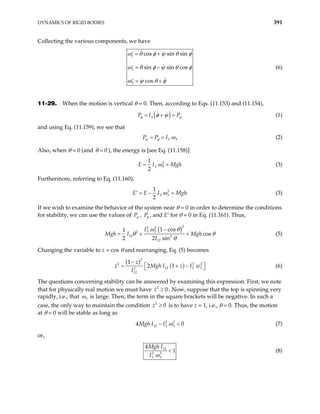 DYNAMICS OF RIGID BODIES 391
Collecting the various components, we have
1
2
3
cos sin sin
sin sin cos
cos
ω θ φ ψ θ φ
ω θ φ ψ θ
ω ψ θ φ
= +
′
= −
′
= +
′
φ (6)
11-29. When the motion is vertical θ = 0. Then, according to Eqs. (11.153) and (11.154),
( )
3
P I P
φ ψ
φ ψ
= + = (1)
and using Eq. (11.159), we see that
3 3
P P I
ψ φ ω
= = (2)
Also, when θ = 0 (and ), the energy is [see Eq. (11.158)]
0
θ =
2
3 3
1
2
E I Mg
ω
= + h (3)
Furthermore, referring to Eq. (11.160),
2
3 3
1
2
E E I Mgh
ω
= − =
′ (3)
If we wish to examine the behavior of the system near θ = 0 in order to determine the conditions
for stability, we can use the values of Pψ , Pφ , and E′ for θ = 0 in Eq. (11.161). Thus,
( )
2
2 2
3 3
2
12 2
12
1 cos
1
cos
2 2 sin
I
I Mgh
I
ω θ
Mgh θ θ
θ
−
= + + (5)
Changing the variable to z = cos θ and rearranging, Eq. (5) becomes
( )
( )
2
2
12 3 3
2
12
1
2 1
z 2 2
z Mgh I z I w
I
−
 
= + −
  (6)
The questions concerning stability can be answered by examining this expression. First, we note
that for physically real motion we must have 2
0
z ≥ . Now, suppose that the top is spinning very
rapidly, i.e., that 3
ω is large. Then, the term in the square brackets will be negative. In such a
case, the only way to maintain the condition 2
0
z ≥ is to have z = 1, i.e., θ = 0. Thus, the motion
at θ = 0 will be stable as long as
2 2
12 3 3
4Mgh I I ω 0
− < (7)
or,
12
2 2
3 3
4
1
Mgh I
I ω
< (8)
 
