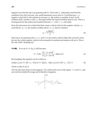 392 CHAPTER 11
Suppose now that the top is set spinning with θ = 0 but with 3
ω sufficiently small that the
condition in Eq. (8) is not met. Any small disturbance away from θ = 0 will then give z a
negative value and θ will continue to increase; i.e., the motion is unstable. In fact, θ will
continue until z reaches a value 0
z that again makes the square brackets equal to zero. This is a
turning point for the motion and nutation between z = 1 and 0
z z
= will result.
From this discussion it is evident that there exists a critical value for the angular velocity, c
ω ,
such that for 3 c
ω ω
> the motion is stable and for c
ω ω
< there is nutation:
12
3
2
c
Mgh I
I
ω = (9)
If the top is set spinning with 3 c
ω ω
> and θ = 0, the motion will be stable. But as friction slows
the top, the critical angular velocity will eventually be reached and nutation will set in. This is
the case of the “sleeping top.”
11-30. If we set , Eq. (1.162) becomes
0
θ =
( )
( )
( )
2
2
12
cos
cos
2 1 cos
P P
Mgh
I
φ ψ θ
E V θ θ
θ
−
= = +
′
−
(1)
Re-arranging, this equation can be written as
( ) ( ) ( ) ( )
3 2 2
12 12 12 12
2 cos 2 cos 2 cos 2 0
Mgh I E I P P P Mgh I E I P
ψ φ ψ
θ θ θ
− + + − + −
′ ′ 2
φ = (2)
which is cubic in cos θ.
V(θ ) has the form shown in the diagram. Two of the roots occur in the region 1 cos 1
θ
− ≤ , and
one root lies outside this range and is therefore imaginary.
≤
V(θ)
cos θ
–1
+1
 