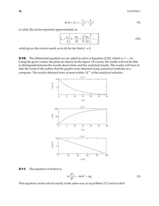 36 CHAPTER 2
( ) 2
1 1
ln 1
2 3
3
z z z z
+ = − + (9)
is valid, (8) can be expressed approximately as
2
0 0 0
1
1
2 3 2
m
v kv kv
t
g g g
 
 
 
= − + −
 
 
 
 
… (10)
which gives the correct result, as in (4) for the limit k → 0.
2-10. The differential equation we are asked to solve is Equation (2.22), which is .
Using the given values, the plots are shown in the figure. Of course, the reader will not be able
to distinguish between the results shown here and the analytical results. The reader will have to
take the word of the author that the graphs were obtained using numerical methods on a
computer. The results obtained were at most within 10
x k
= − x
8
−
of the analytical solution.
0 5 10 15 20 25 30
5
10
v vs t
t (s)
v
(m/s)
0 20 40 60 80
0
5
10
100
v vs x
x (m)
v
(m/s)
0 5 10 15 20 25 30
0
50
100
x vs t
t (s)
x
(m)
2-11. The equation of motion is
2
2
2
d x
m kmv mg
dt
= − + (1)
This equation can be solved exactly in the same way as in problem 2-12 and we find
 