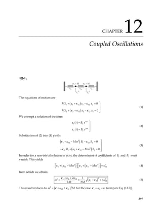 CHAPTER 12
Coupled Oscillations
12-1.
m1 = M
k1
x1
k12 k2
m2 = M
x2
The equations of motion are
( )
( )
1 1 12 1 12 2
2 2 12 2 12 1
0
0
Mx x x
Mx x x
κ κ κ
κ κ κ

+ + − =


+ + − = 
(1)
We attempt a solution of the form
( )
( )
1 1
2 2
i t
i t
x t B e
x t B e
ω
ω

=


= 
(2)
Substitution of (2) into (1) yields
( )
( )
2
1 12 1 12 2
2
12 1 2 12 2
0
0
M B B
B M B
κ κ ω κ
κ κ κ ω

+ − − =


− + + − = 

(3)
In order for a non-trivial solution to exist, the determinant of coefficients of and must
vanish. This yields
1
B 2
B
( ) ( )
2 2
1 12 2 12 12
M M
κ κ ω κ κ ω κ

+ − + − =

2


 
  (4)
from which we obtain
( )2
1 2 12
1 2 12
2 1
4
2 2
M M
κ κ κ
2 2
ω κ κ κ
+ +
= ± − + (5)
This result reduces to ( )
2
12 12 M
ω κ κ κ
= + ± for the case 1 2
κ κ κ
= = (compare Eq. (12.7)].
397
 