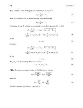 398 CHAPTER 12
If were held fixed, the frequency of oscillation of m would be
2
m 1
(
2
01 1 12
1
M
)
ω κ κ
= + (6)
while in the reverse case, would oscillate with the frequency
2
m
(
2
02 2 12
1
M
)
ω κ κ
= + (7)
Comparing (6) and (7) with the two frequencies, ω+ and ω− , given by (5), we find
( )2
2 2
1 2 12 1 2 12
1
2 4
2M
κ κ κ κ κ
+
 
= + + + − +
 
 
ω κ
( ) ( ) 2
1 2 12 1 2 1 12 0
1 1
2
2M M
κ κ κ κ κ κ κ ω
 
+ + − = + =
  1
> + (8)
so that
01
ω ω
+ > (9)
Similarly,
( )2
2 2
1 2 12 1 2 12
1
2 4
2M
κ κ κ κ κ
−
 
= + + − − +
 
 
ω κ
( ) ( ) 2
1 2 12 1 2 2 12 0
1 1
2
2M M
κ κ κ κ κ κ κ ω
 
+ − − = + =
  2
< + (10)
so that
02
ω ω
− < (11)
If , then the ordering of the frequencies is
1
κ κ
> 2
01 02
ω ω ω ω
+ −
> > > (12)
12-2. From the preceding problem we find that for 12 1 2
,
κ κ κ
1 12 2 12
1 2
;
M M
κ κ κ
ω ω
+ +
≅ ≅
κ
(1)
If we use
1
01 02
;
M M
2
κ κ
ω ω
= = (2)
then the frequencies in (1) can be expressed as
 