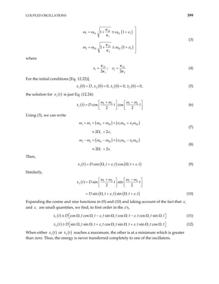 COUPLED OSCILLATIONS 399
( )
( )
12
1 01 01 1
1
12
2 02 02 2
2
1 1
1 1
κ
ω ω ω ε
κ
κ
ω ω ω ε
κ

= + ≅ + 



= + ≅ + 

(3)
where
12 12
1 2
1 2
;
2 2
κ κ
ε ε
κ κ
= = (4)
For the initial conditions [Eq. 12.22)],
( ) ( ) ( ) ( )
1 2 1 2
0 , 0 0, 0 0, 0 0
x x x
= = = ,
=
x D (5)
the solution for ( )
1
x t is just Eq. (12.24):
( ) 1 2 1 2
1 cos cos
2 2
D t t
x t
ω ω ω ω
+ −
  
=

   
   
(6)
Using (3), we can write
( ) ( )
1 2 01 02 1 01 2 02
2 2
ω ω ω ω ε ω ε ω
ε
+ +
+ = + + +
≡ Ω +
(7)
( ) ( )
1 2 01 02 1 01 2 02
2 2
ω ω ω ω ε ω ε ω
ε
− −
− = − + −
≡ Ω +
(8)
Then,
( ) ( ) ( )
1 cos cos
x t D t t t t
ε ε
+ + − −
= Ω + Ω + (9)
Similarly,
( )
( ) (
1 2 1 2
2 sin sin
2 2
sin sin
x t D t t
D t t t
+ + − −
+ −
)
t
  
=

   
  
= Ω + Ω +
ω ω ω ω
ε

ε (10)
Expanding the cosine and sine functions in (9) and (10) and taking account of the fact that ε+
and ε− are small quantities, we find, to first order in the ε’s,
( )
1 cos cos sin cos cos sin
D t t t t t t t t
ε ε
+ − + + − − +
≅ Ω Ω − Ω Ω − Ω Ω
 
 
x t (11)
−
( )
2 sin sin cos sin sin cos
D t t t t t t t t
ε ε
+ − + + − − +
≅ Ω Ω + Ω Ω + Ω Ω
 
 
x t (12)
−
When either ( )
1
x t or ( )
2
x t reaches a maximum, the other is at a minimum which is greater
than zero. Thus, the energy is never transferred completely to one of the oscillators.
 