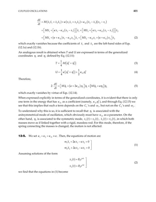 COUPLED OSCILLATIONS 401
( ) ( ) ( )( )
( ) ( )
( ) ( )
1 1 2 2 1 1 2 2 12 2 1 2 1
1 1 12 2 1 1 2 2 12 2 1
1 12 1 12 2 1 2 12 1 12 2 2
dE
M x x x x x x x x x x x x
dt
Mx x x x x Mx x x x x
Mx x x x Mx x x x
= + + + + − −
  
  
= + − − + + + −
  
  
  
+ − + − + +
  
κ κ
κ κ κ κ
κ κ κ κ κ κ
2





= + (2)
which exactly vanishes because the coefficients of and are the left-hand sides of Eqs.
(12.1a) and (12.1b).
1
x 2
x
An analogous result is obtained when T and U are expressed in terms of the generalized
coordinates 1
η and 2
η defined by Eq. (12.11):
( )
2 2
1 2
1
4
T M η η
= + (3)
( )
2 2
1 2 12
1 1
4 2
U 2
1
κ η η κ η
= + + (4)
Therefore,
( ) [
1 12 1 1 2 2 2
dE
M M
dt
]
2 2
η κ κ η η η κη η
 
⋅ = + + + +
  (5)
which exactly vanishes by virtue of Eqs. (12.14).
When expressed explicitly in terms of the generalized coordinates, it is evident that there is only
one term in the energy that has as a coefficient (namely,
12
κ 2
12 1
κ η
1
), and through Eq. (12.15) we
see that this implies that such a term depends on the ’s and
1
C ω , but not on the ’s and
2
C 2
ω .
To understand why this is so, it is sufficient to recall that 1
η is associated with the
anitsymmetrical mode of oscillation, which obviously must have 12
κ as a parameter. On the
other hand, 2
η is associated to the symmetric mode, ( ) ( )
1 2
x t x t
= , ( ) ( )
1 2
x t x t
= , in which both
masses move as if linked together with a rigid, massless rod. For this mode, therefore, if the
spring connecting the masses is changed, the motion is not affected.
12-5. We set . Then, the equations of motion are
1 2 12
κ κ κ
= = ≡κ
1 1 1 2
2 2 2 1
2 0
2 0
m x x x
m x x x
κ κ
κ κ
+ − = 


+ − = 
(1)
Assuming solutions of the form
( )
( )
1 1
2 2
i t
i t
x t B e
x t B e
ω
ω

=


= 
(2)
we find that the equations in (1) become
 