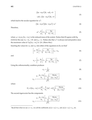 402 CHAPTER 12
( )
( )
2
1 1 2
2
1 2 2
2 0
2 0
m B B
B m B
κ ω κ
κ κ ω

− − =


− + − = 

(3)
which lead to the secular equation for 2
ω :
( )( )
2 2
1 2
2 2
m m 2
κ ω κ ω κ
− − = (4)
Therefore,
2
1 2
3
1 1
m m
κ µ
ω
µ
 
= ± −
 
+
 
(5)
where ( )
1 2 1 2
m m m m
µ = +
1 2
=
is the reduced mass of the system. Notice that (5) agrees with Eq.
(12.8) for the case m m and
M
= 12
κ κ
= . Notice also that 2
ω is always real and positive since
the maximum value of ( )
1 m
+ 2
3 m
µ is 3 4 . (Show this.)
Inserting the values for 1
ω and 2
ω into either of the equations in (3), we find
1
1
11 21
1 2
3
2 1 1
m
a a
m m
µ
µ
 
 
− + − =
  
+
 
 
 
 (6)
and
1
12 22
1 2
3
2 1 1
m
a
m m
µ
µ
 
 
= − − −
 
+
 
 
 
a

 (7)
Using the orthonormality condition produces
11
1
1
a
D
= (8)
( )
1 2 1 2
2
2 1 2
21
1
3
2 1 1
m m m m
m m m
D
a
 
+
 
− + −
+
 
 
= (9)
where
( ) ( )
( )
2
2 2
1
1 2 1 1 2 2
2 2 1 2
3
2
2 2 1
m m
m m m
m m m m
≡ − + + − −
+
1 2
m
D m (10)
The second eigenvector has the components
( )
1 2 1 2
2
2 1 2
12
2
3
2 1 1
m m m m
m m m
D
a
 
+
 
− − −
+
 
 
= (11)
1
Recall that when we use 1
ω ω
= , we call the coefficients ( )
1 1 a
β ω ω 11
= = and ( )
2 1 a
β ω ω
= = 21 , etc.
 